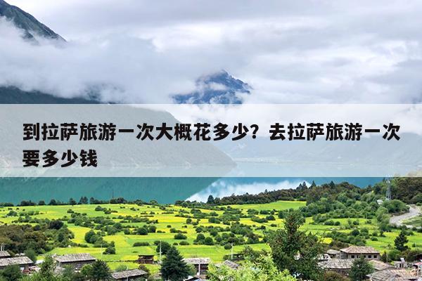 到拉萨旅游一次大概花多少？去拉萨旅游一次要多少钱