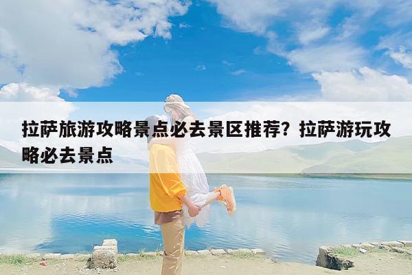 拉萨旅游攻略景点必去景区推荐？拉萨游玩攻略必去景点