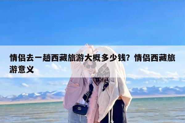 情侣去一趟西藏旅游大概多少钱？情侣西藏旅游意义