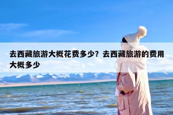 去西藏旅游大概花费多少？去西藏旅游的费用大概多少