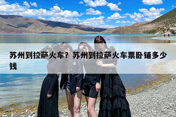 苏州到拉萨火车？苏州到拉萨火车票卧铺多少钱