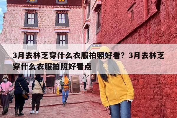 3月去林芝穿什么衣服拍照好看？3月去林芝穿什么衣服拍照好看点