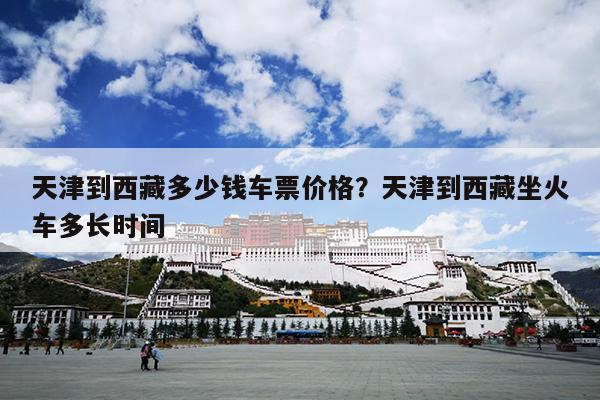 天津到西藏多少钱车票价格？天津到西藏坐火车多长时间