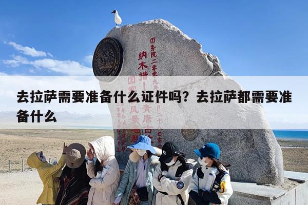 去拉萨需要准备什么证件吗？去拉萨都需要准备什么