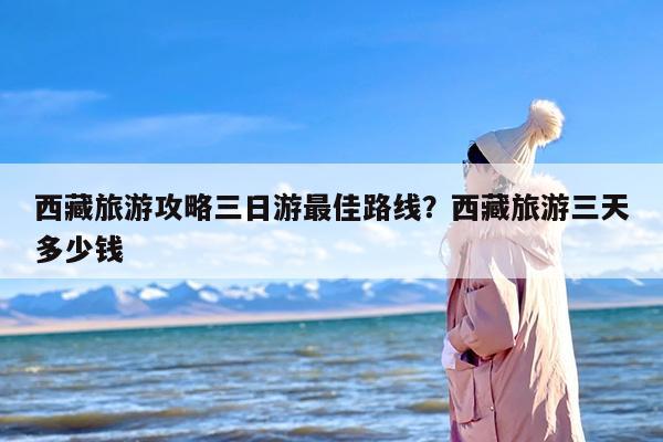 西藏旅游攻略三日游最佳路线？西藏旅游三天多少钱