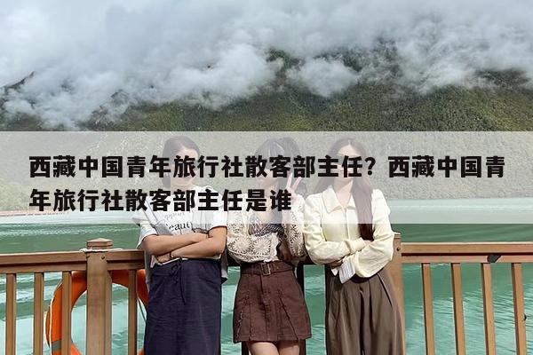 西藏中国青年旅行社散客部主任？西藏中国青年旅行社散客部主任是谁