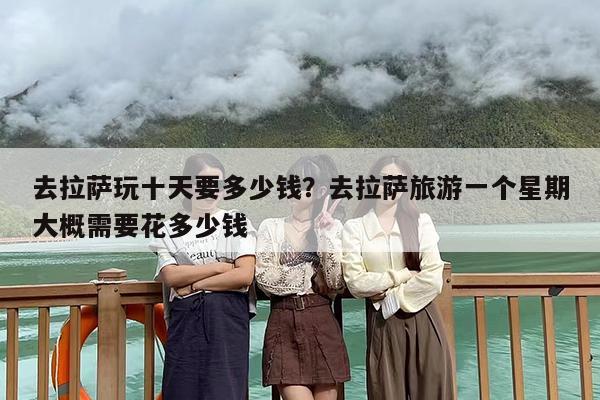去拉萨玩十天要多少钱？去拉萨旅游一个星期大概需要花多少钱