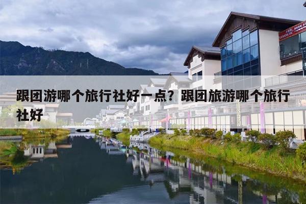跟团游哪个旅行社好一点？跟团旅游哪个旅行社好