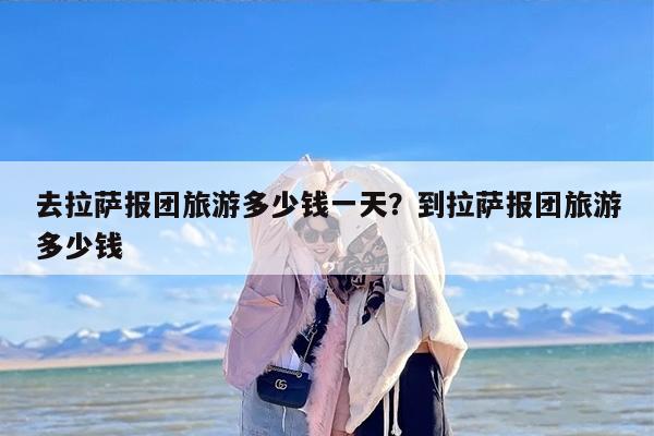 去拉萨报团旅游多少钱一天？到拉萨报团旅游多少钱