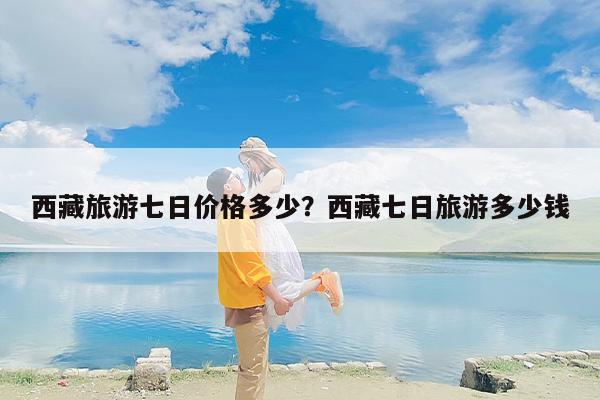 西藏旅游七日价格多少？西藏七日旅游多少钱