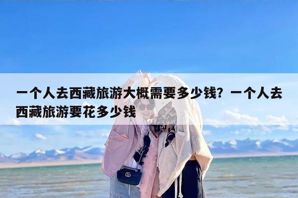 一个人去西藏旅游大概需要多少钱？一个人去西藏旅游要花多少钱