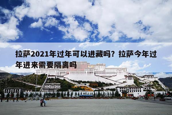 拉萨2021年过年可以进藏吗？拉萨今年过年进来需要隔离吗