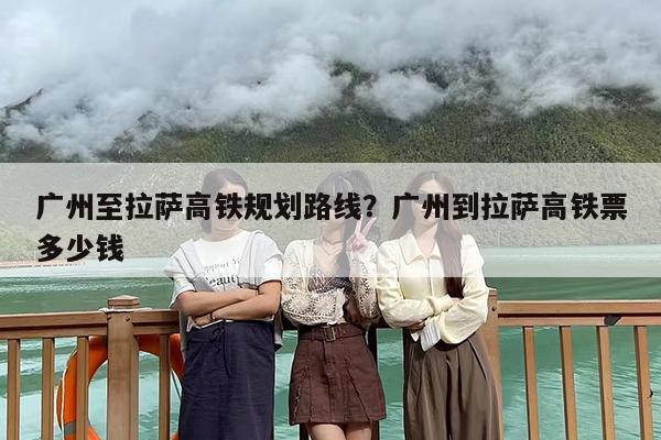 广州至拉萨高铁规划路线？广州到拉萨高铁票多少钱