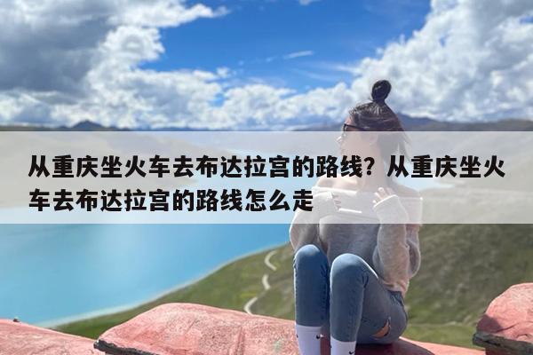 从重庆坐火车去布达拉宫的路线？从重庆坐火车去布达拉宫的路线怎么走