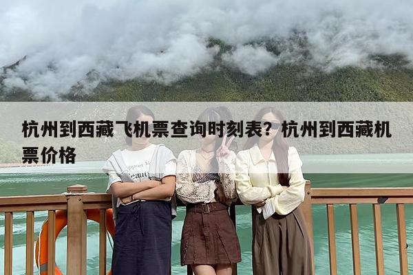 杭州到西藏飞机票查询时刻表？杭州到西藏机票价格