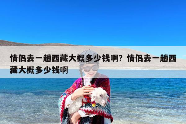 情侣去一趟西藏大概多少钱啊？情侣去一趟西藏大概多少钱啊