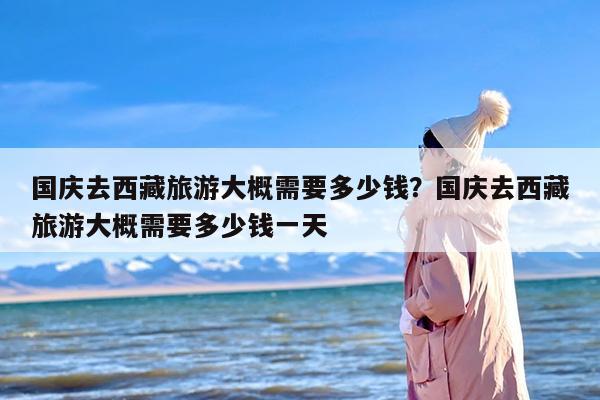 国庆去西藏旅游大概需要多少钱？国庆去西藏旅游大概需要多少钱一天