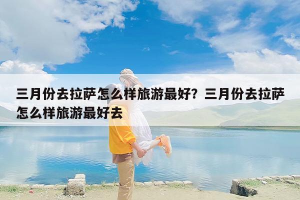 三月份去拉萨怎么样旅游最好？三月份去拉萨怎么样旅游最好去