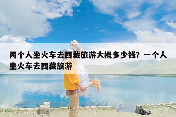 两个人坐火车去西藏旅游大概多少钱？一个人坐火车去西藏旅游