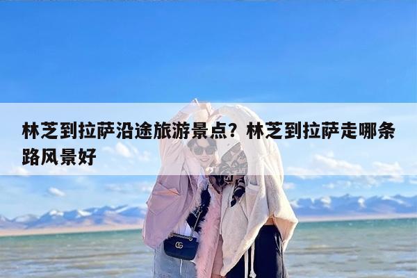 林芝到拉萨沿途旅游景点？林芝到拉萨走哪条路风景好