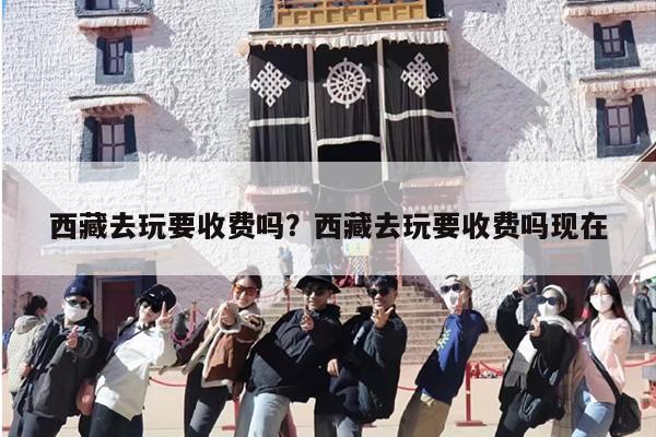 西藏去玩要收费吗？西藏去玩要收费吗现在