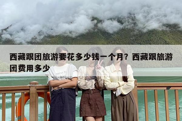 西藏跟团旅游要花多少钱一个月？西藏跟旅游团费用多少