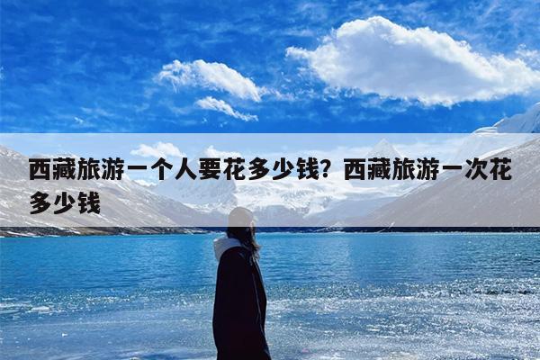 西藏旅游一个人要花多少钱？西藏旅游一次花多少钱
