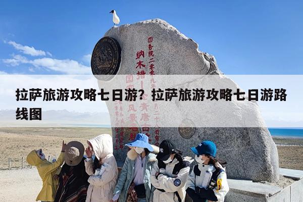 拉萨旅游攻略七日游？拉萨旅游攻略七日游路线图