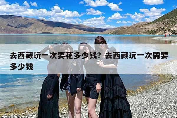 去西藏玩一次要花多少钱？去西藏玩一次需要多少钱