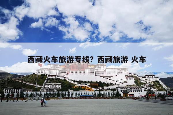 西藏火车旅游专线？西藏旅游 火车