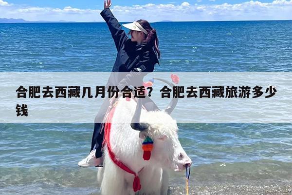 合肥去西藏几月份合适？合肥去西藏旅游多少钱