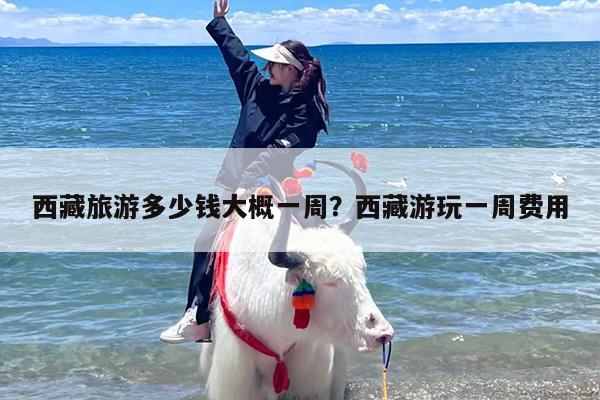 西藏旅游多少钱大概一周？西藏游玩一周费用