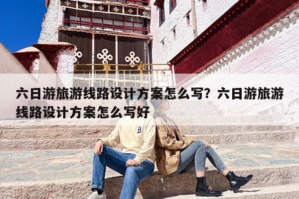 六日游旅游线路设计方案怎么写？六日游旅游线路设计方案怎么写好