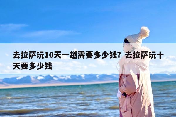 去拉萨玩10天一趟需要多少钱？去拉萨玩十天要多少钱