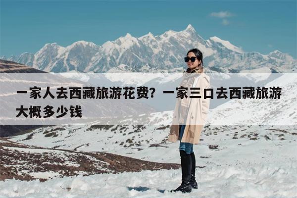 一家人去西藏旅游花费？一家三口去西藏旅游大概多少钱