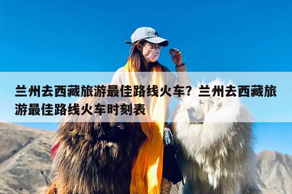 兰州去西藏旅游最佳路线火车？兰州去西藏旅游最佳路线火车时刻表