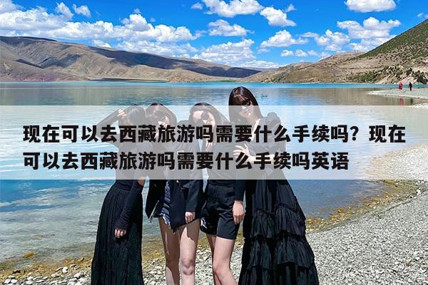 现在可以去西藏旅游吗需要什么手续吗？现在可以去西藏旅游吗需要什么手续吗英语
