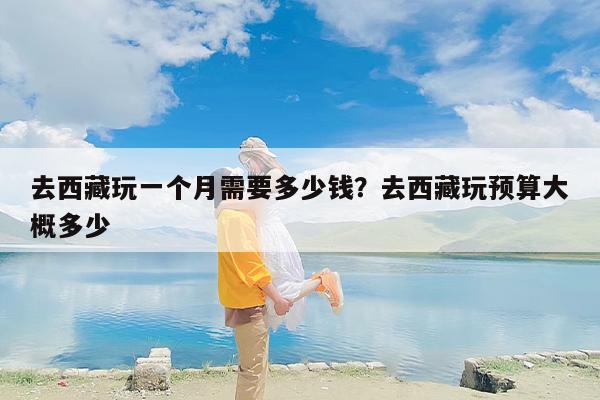 去西藏玩一个月需要多少钱？去西藏玩预算大概多少