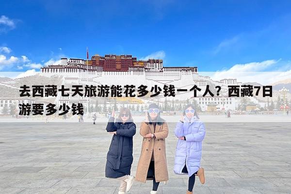 去西藏七天旅游能花多少钱一个人？西藏7日游要多少钱