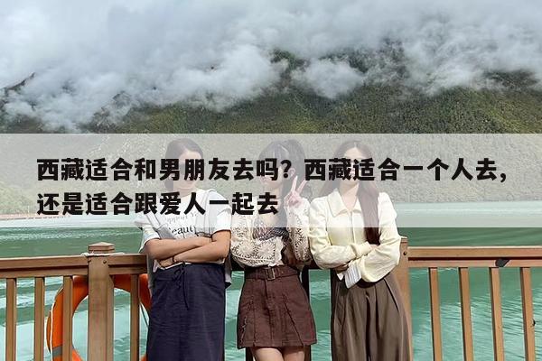 西藏适合和男朋友去吗？西藏适合一个人去,还是适合跟爱人一起去