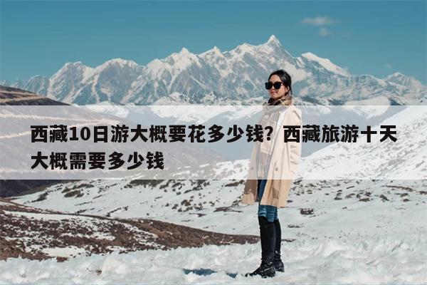 西藏10日游大概要花多少钱？西藏旅游十天大概需要多少钱