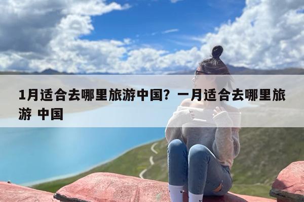 1月适合去哪里旅游中国？一月适合去哪里旅游 中国
