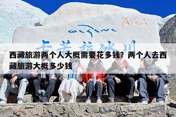 西藏旅游两个人大概需要花多钱？两个人去西藏旅游大概多少钱