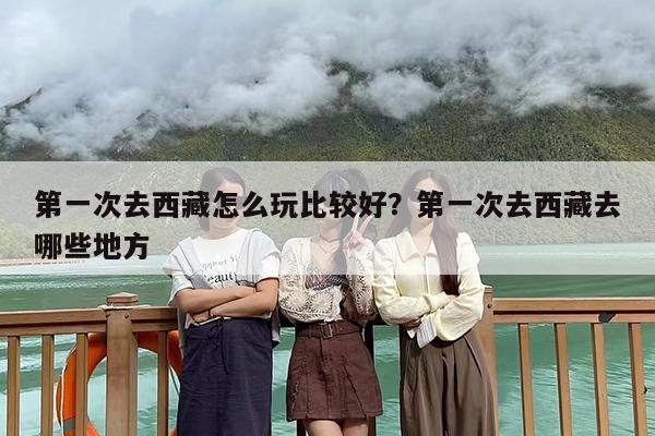 第一次去西藏怎么玩比较好？第一次去西藏去哪些地方