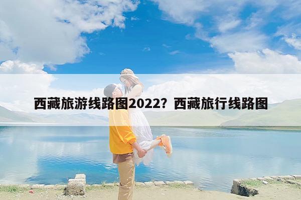 西藏旅游线路图2022？西藏旅行线路图