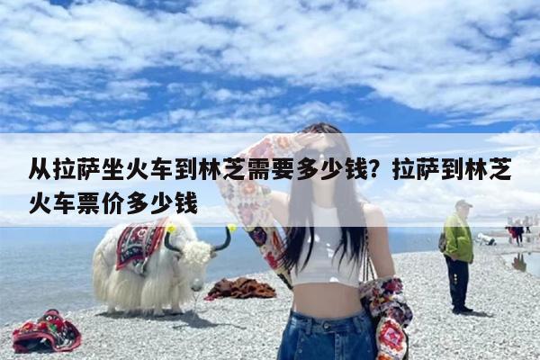 从拉萨坐火车到林芝需要多少钱？拉萨到林芝火车票价多少钱