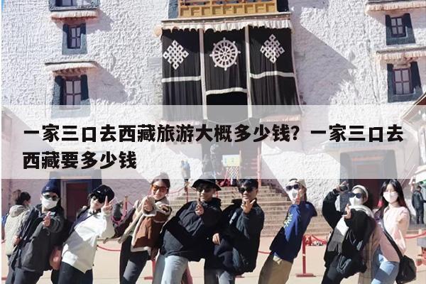 一家三口去西藏旅游大概多少钱？一家三口去西藏要多少钱