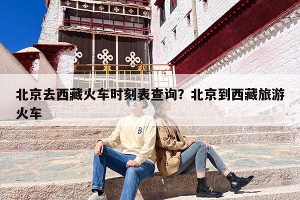 北京去西藏火车时刻表查询？北京到西藏旅游火车
