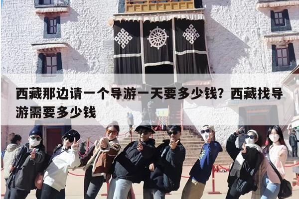 西藏那边请一个导游一天要多少钱？西藏找导游需要多少钱