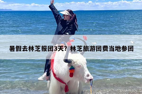 暑假去林芝报团3天？林芝旅游团费当地参团
